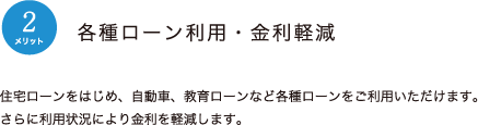 メリット2：各種ローン利用・金利軽減　住宅ローンをはじめ、自動車、教育ローンなど各種ローンをご利用いただけます。さらに利用助教により金利を軽減します。