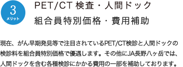 メリット3：PET/CT検査・人間ドック組合員特別価格・費用補助　現在、がん早期発見等で注目されているPET/CT検診と人間ドックの受診料を組合員特別価格で優遇します。その他にJA長野八ヶ岳では、人間ドックを含む各種検診にかかる費用の一部を補助しております。